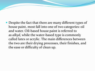  Despite the fact that there are many different types of
house paint, most fall into one of two categories: oil
and water. Oil-based house paint is referred to
as alkyd, while the water-based type is commonly
called latex or acrylic. The main differences between
the two are their drying processes, their finishes, and
the ease or difficulty of clean up.
 