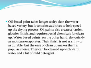  Oil-based paint takes longer to dry than the water-
based variety, but it contains additives to help speed
up the drying process. Oil paints also create a harder,
glossier finish, and require special chemicals for clean
up. Water based paints, on the other hand, dry quickly
as moisture evaporates. Their finish is not as shiny or
as durable, but the ease of clean up makes them a
popular choice. They can be cleaned up with warm
water and a bit of mild detergent.
 