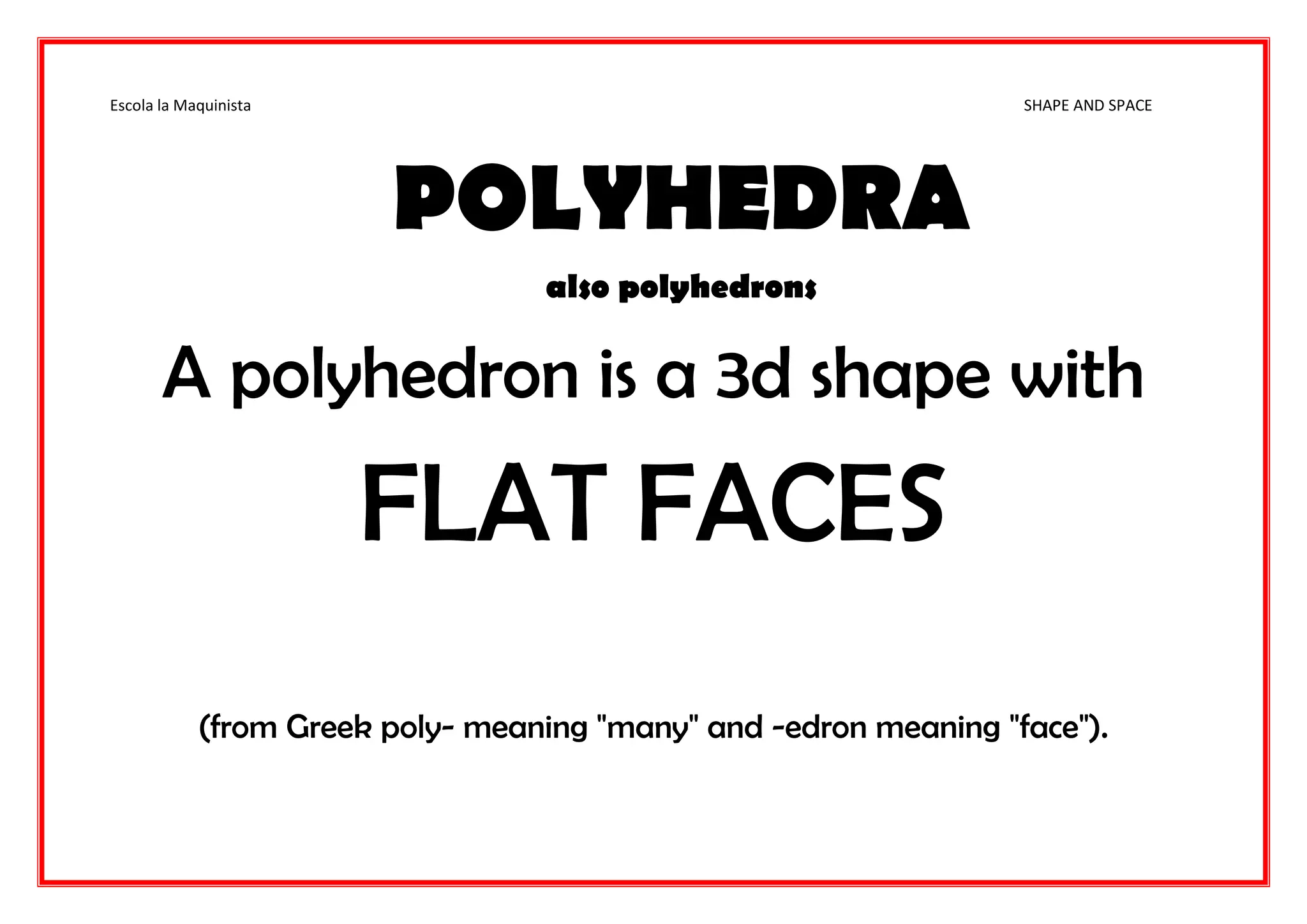 Escola la Maquinista SHAPE AND SPACE
POLYHEDRA
also polyhedrons
A polyhedron is a 3d shape with
FLAT FACES
(from Greek poly- meaning "many" and -edron meaning "face").
 