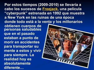 Por estos tiempos (2009-2010) se llevaría a cabo los sucesos de  Freejack , una película “cyberpunk” estrenada en 1992 que muestra a New York en las ruinas de una época donde todo está a la venta y los millonarios obtienen cuerpos de personas saludables   que en el pasado estaban a punto de morir en accidentes para transportar su mente a estos y vivir para siempre. La realidad hoy es absolutamente diferente… 