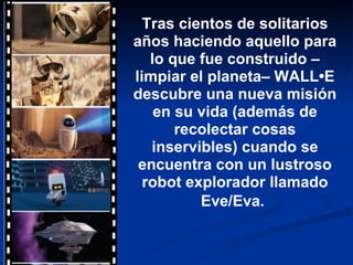 Tras cientos de solitarios años haciendo aquello para lo que fue construido –limpiar el planeta– WALL•E descubre una nueva misión en su vida (además de recolectar cosas inservibles) cuando se encuentra con un lustroso robot explorador llamado Eve/Eva.   