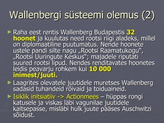 Wallenbergi süsteemi olemus (2) Raha eest rentis Wallenberg Budapestis  32 hoonet  ja kuulutas need rootsi riigi aladeks, millel on diplomaatiline puutumatus. Nende hoonete ustele pandi silte nagu „Rootsi Raamatukogu“, „Rootsi Uuringute Keskus“; majadele riputati suured rootsi lipud. Nendes renditavates hoonetes leidis peavarju rohkem kui  10 000 inimest/juuti.   Laagrites olevatele juutidele muretses Wallenberg sadasid tuhandeid rõivaid ja toiduaineid.  Isiklik initsiatiiv - >  Actionmees  – hüppas rongi katusele ja viskas läbi vagunilae juutidele kaitsepasse, misläbi hulk juute pääses Auschwitzi sõidust.  