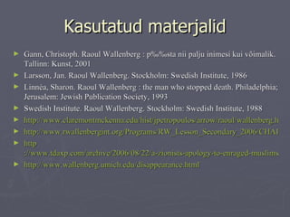 Kasutatud materjalid Gann,  Christoph .  Raoul Wallenberg : päästa nii palju inimesi kui võimalik . Tallinn: Kunst, 2001 Larsson, Jan.  Raoul Wallenberg .  Stockholm: Swedish Institute, 1986  Linnéa , Sharon.  Raoul Wallenberg : the man who stopped death .  Philadelphia; Jerusalem: Jewish Publication Society, 1993  Swedish Institute.  Raoul Wallenberg .  Stockholm: Swedish Institute, 198 8 http://www.claremontmckenna.edu/hist/jpetropoulos/arrow/raoul/wallenberg.htm http://www.rwallenbergint.org/Programs/RW_Lesson_Secondary_2006/CHAPTER_5.htm http ://www.tdaxp.com/archive/2006/08/22/a-zionists-apology-to-enraged-muslims.html http://www.wallenberg.umich.edu/disappearance.html 