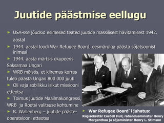 Juutide päästmise eellugu   USA-sse jõudsid esimesed teated juutide massilisest hävitamisest 1942. aastal   1944. aastal loodi   War Refugee Board, eesmärgiga päästa sõjatsoonist inimesi  1944. aasta märtsis okupeeris  Saksamaa Ungari  WRB mõistis, et kiiremas korras  tuleb päästa Ungari 800 000 juuti Oli vaja sobilikku isikut missiooni etteotsa Toimus juutide Maailmakongressi,  WRB  ja Rootsi valitsuse kohtumine R. Wallenberg – juutide pääste- operatsiooni etteotsa War Refugee Board ´i juhatus: Riigisekretär Cordell Hull, rahandusminister Henry Morgenthau ja sõjaminister Henry L. Stimson 