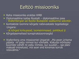Eeltöö missiooniks Raha missiooniks eraldas WRB Diplomaatiline kaitse Rootsilt – diplomaatiline pass  -  Wallenbergist sai Rootsi Budapesti saatkonna sekretär.   Kontaktide loomine kõrgete natsivastaste tegelastega  Ungaris:  -  st kõrged kirikupead, loomeinimesed, poliitikud jt Kõrgetasemelised konspiratsioonireeglid Wallenberg oma missioonist Ungarist: „Ma pean üritama päästa  nii palju inimesi kui võimalik. Kiskuda mõrtsuka küüniste vahelt nii palju inimesi, kui suudan... iga päev maksab inimelusid, ma sean end kiiremas korras reisivalmis.“  
