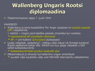 Wallenberg Ungaris Rootsi diplomaadina Päästmismissioon algas 7. juulil 1944 VAHENDID: Wallenberg ja tema kaastööline Per Anger alustasid nn  ajutiste passide (AP)  väljastamist. + lobitöö = Ungari pool käsitles passide omanikke kui rootslasi.  *  repressioonid AP omanikele vähenesid *   AP - >   sini-kollane  Schutzpass  (kaitsepass) Lisaks väljastati „kaitsekirju“, millega võeti isikud või firmade kontorid Rootsi saatkonna kaitse alla. Vähem kui kuu ajaga väljastati u 650 sellist kaitsedokumenti.  *  Kaitsedokumentidel puudus seaduslik alus Altkäemaksud ja dineede korraldamine ungari ametnikele *  suudeti välja kaubelda välja veel 500-600 interneeritu vabastamine   