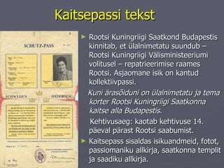 Kaitsepassi tekst Rootsi Kuningriigi Saatkond Budapestis kinnitab, et ülalnimetatu suundub – Rootsi Kuningriigi Välisministeeriumi volitusel – repatrieerimise raames Rootsi. Asjaomane isik on kantud kollektiivpassi.  Kuni ärasõiduni on ülalnimetatu ja tema korter Rootsi Kuningriigi Saatkonna kaitse alla Budapestis.  Kehtivusaeg: kaotab kehtivuse 14. päeval pärast Rootsi saabumist. Kaitsepass sisaldas isikuandmeid, fotot, passiomaniku allkirja, saatkonna templit ja saadiku allkirja.  