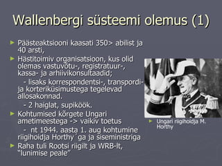Wallenbergi süsteemi olemus (1) Päästeaktsiooni kaasati 350> abilist ja 40 arsti,  Hästitoimiv organisatsioon, kus olid olemas vastuvõtu-, registratuur-, kassa- ja arhiivikonsultaadid;  - lisaks korrespondentsi-, transpordi- ja korteriküsimustega tegelevad allosakonnad. - 2 haiglat, supiköök.  Kohtumised kõrgete Ungari ametimeestega - >  vaikiv toetus -  nt 1944. aasta 1. aug kohtumine riigihoidja Horthy´ga ja siseministriga Raha tuli Rootsi riigilt ja WRB-lt, “lunimise peale”  Ungari riigihoidja M. Horthy 