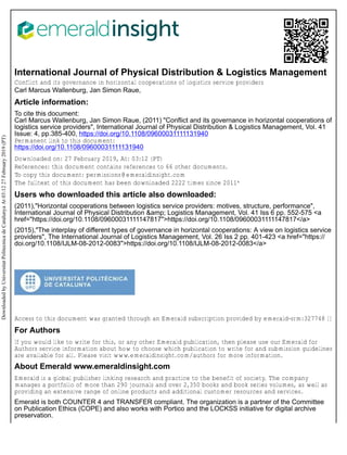International Journal of Physical Distribution & Logistics Management
Conflict and its governance in horizontal cooperations of logistics service providers
Carl Marcus Wallenburg, Jan Simon Raue,
Article information:
To cite this document:
Carl Marcus Wallenburg, Jan Simon Raue, (2011) "Conflict and its governance in horizontal cooperations of
logistics service providers", International Journal of Physical Distribution & Logistics Management, Vol. 41
Issue: 4, pp.385-400, https://doi.org/10.1108/09600031111131940
Permanent link to this document:
https://doi.org/10.1108/09600031111131940
Downloaded on: 27 February 2019, At: 03:12 (PT)
References: this document contains references to 66 other documents.
To copy this document: permissions@emeraldinsight.com
The fulltext of this document has been downloaded 2222 times since 2011*
Users who downloaded this article also downloaded:
(2011),"Horizontal cooperations between logistics service providers: motives, structure, performance",
International Journal of Physical Distribution &amp; Logistics Management, Vol. 41 Iss 6 pp. 552-575 <a
href="https://doi.org/10.1108/09600031111147817">https://doi.org/10.1108/09600031111147817</a>
(2015),"The interplay of different types of governance in horizontal cooperations: A view on logistics service
providers", The International Journal of Logistics Management, Vol. 26 Iss 2 pp. 401-423 <a href="https://
doi.org/10.1108/IJLM-08-2012-0083">https://doi.org/10.1108/IJLM-08-2012-0083</a>
Access to this document was granted through an Emerald subscription provided by emerald-srm:327748 []
For Authors
If you would like to write for this, or any other Emerald publication, then please use our Emerald for
Authors service information about how to choose which publication to write for and submission guidelines
are available for all. Please visit www.emeraldinsight.com/authors for more information.
About Emerald www.emeraldinsight.com
Emerald is a global publisher linking research and practice to the benefit of society. The company
manages a portfolio of more than 290 journals and over 2,350 books and book series volumes, as well as
providing an extensive range of online products and additional customer resources and services.
Emerald is both COUNTER 4 and TRANSFER compliant. The organization is a partner of the Committee
on Publication Ethics (COPE) and also works with Portico and the LOCKSS initiative for digital archive
preservation.
Downloaded
by
Universitat
Politecnica
de
Catalunya
At
03:12
27
February
2019
(PT)
 