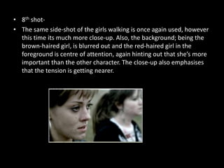 • 8th shot-
• The same side-shot of the girls walking is once again used, however
  this time its much more close-up. Also, the background; being the
  brown-haired girl, is blurred out and the red-haired girl in the
  foreground is centre of attention, again hinting out that she’s more
  important than the other character. The close-up also emphasises
  that the tension is getting nearer.
 