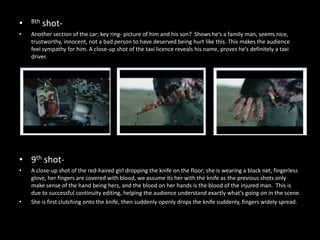 •   8th   shot-
•   Another section of the car; key ring- picture of him and his son? Shows he’s a family man, seems nice,
    trustworthy, innocent, not a bad person to have deserved being hurt like this. This makes the audience
    feel sympathy for him. A close-up shot of the taxi licence reveals his name, proves he’s definitely a taxi
    driver.




• 9th shot-
•   A close-up shot of the red-haired girl dropping the knife on the floor; she is wearing a black net, fingerless
    glove, her fingers are covered with blood, we assume its her with the knife as the previous shots only
    make sense of the hand being hers, and the blood on her hands is the blood of the injured man. This is
    due to successful continuity editing, helping the audience understand exactly what’s going on in the scene.
•   She is first clutching onto the knife, then suddenly openly drops the knife suddenly, fingers widely spread.
 