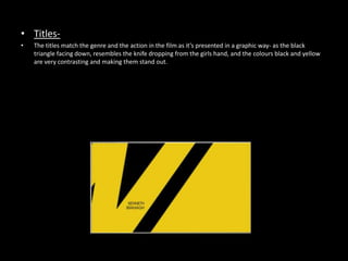 • Titles-
•   The titles match the genre and the action in the film as it’s presented in a graphic way- as the black
    triangle facing down, resembles the knife dropping from the girls hand, and the colours black and yellow
    are very contrasting and making them stand out.
 