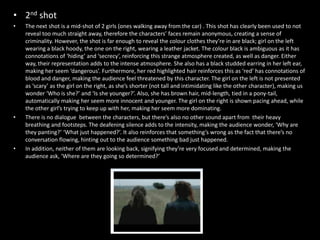 • 2nd shot
•   The next shot is a mid-shot of 2 girls (ones walking away from the car) . This shot has clearly been used to not
    reveal too much straight away, therefore the characters’ faces remain anonymous, creating a sense of
    criminality. However, the shot is far enough to reveal the colour clothes they’re in are black; girl on the left
    wearing a black hoody, the one on the right, wearing a leather jacket. The colour black is ambiguous as it has
    connotations of ‘hiding’ and ‘secrecy’, reinforcing this strange atmosphere created, as well as danger. Either
    way, their representation adds to the intense atmosphere. She also has a black studded earring in her left ear,
    making her seem ‘dangerous’. Furthermore, her red highlighted hair reinforces this as ‘red’ has connotations of
    blood and danger, making the audience feel threatened by this character. The girl on the left is not presented
    as ‘scary’ as the girl on the right, as she’s shorter (not tall and intimidating like the other character), making us
    wonder ‘Who is she?’ and ‘Is she younger?’. Also, she has brown hair, mid-length, tied in a pony-tail,
    automatically making her seem more innocent and younger. The girl on the right is shown pacing ahead, while
    the other girl’s trying to keep up with her, making her seem more dominating.
•   There is no dialogue between the characters, but there’s also no other sound apart from their heavy
    breathing and footsteps. The deafening silence adds to the intensity, making the audience wonder, ‘Why are
    they panting?’ ‘What just happened?’. It also reinforces that something’s wrong as the fact that there’s no
    conversation flowing, hinting out to the audience something bad just happened.
•   In addition, neither of them are looking back, signifying they’re very focused and determined, making the
    audience ask, ‘Where are they going so determined?’
 
