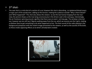 • 3rd shot-
•   The next shot is a mid-shot of a section of a car, however this shot is disturbing , as splattered blood covers
    a major part of the windscreen, adding to the tension, making the audience wonder ‘Why is there blood?’
    and ‘What happened?’. This shot also allows the viewers to see the taxi license hanging from the rear-
    view, the picture shows us the man lying unconsciously in the drivers seat is the same guy. Interestingly,
    the air freshener spinning around, signifies that there was an event not long ago. The window is blurred
    out, however we can still see 2 figures walking away from the car, which we assume are the 2 girls, making
    us believe they’ve got something to do what happened to him. The faint sound of the radio playing in the
    background juxtaposes with the violent image presented to the viewers, as well as the sounds of the birds
    as these create opposing effects as to what’s already been created.
 