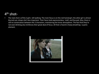 4th shot-
•   The next shot is of the 2 girls still walking. The main focus is on the red-haired girl, the other girl is almost
    blurred out; shows she’s less important. Their faces look expressionless, ‘cold’, and focused. Also, there is
    still no conversation between the 2 characters, maintaining the tense atmosphere. The fact that they’re
    not even blinking also reinforces their great deal of focus. All that is heard is heavy breathing –a panic
    element.
 