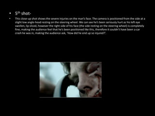 • 5th shot-
•   This close-up shot shows the severe injuries on the man’s face. The camera is positioned from the side at a
    slight low angle-head resting on the steering wheel. We can see he’s been seriously hurt as his left eye
    swollen, lip sliced, however the right side of his face (the side resting on the steering wheel) is completely
    fine, making the audience feel that he’s been positioned like this, therefore it couldn’t have been a car
    crash he was in, making the audience ask, ‘How did he end up so injured?’.
 