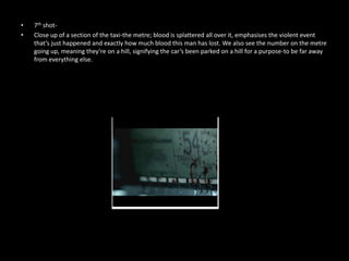 •   7th shot-
•   Close up of a section of the taxi-the metre; blood is splattered all over it, emphasises the violent event
    that’s just happened and exactly how much blood this man has lost. We also see the number on the metre
    going up, meaning they’re on a hill, signifying the car’s been parked on a hill for a purpose-to be far away
    from everything else.
 