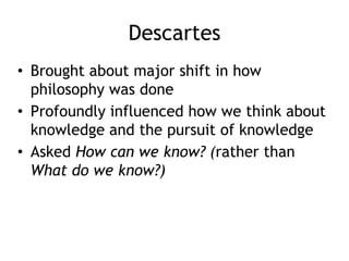 Descartes
• Brought about major shift in how
philosophy was done
• Profoundly influenced how we think about
knowledge and the pursuit of knowledge
• Asked How can we know? (rather than
What do we know?)
 