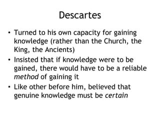 Descartes
• Turned to his own capacity for gaining
knowledge (rather than the Church, the
King, the Ancients)
• Insisted that if knowledge were to be
gained, there would have to be a reliable
method of gaining it
• Like other before him, believed that
genuine knowledge must be certain
 