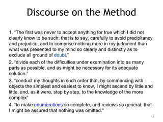 15
Discourse on the Method
1. “The first was never to accept anything for true which I did not
clearly know to be such; that is to say, carefully to avoid precipitancy
and prejudice, and to comprise nothing more in my judgment than
what was presented to my mind so clearly and distinctly as to
exclude all ground of doubt.”
2. “divide each of the difficulties under examination into as many
parts as possible, and as might be necessary for its adequate
solution.”
3. “conduct my thoughts in such order that, by commencing with
objects the simplest and easiest to know, I might ascend by little and
little, and, as it were, step by step, to the knowledge of the more
complex”
4. “to make enumerations so complete, and reviews so general, that
I might be assured that nothing was omitted."
 