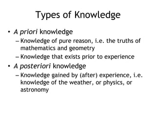 Types of Knowledge
• A priori knowledge
– Knowledge of pure reason, i.e. the truths of
mathematics and geometry
– Knowledge that exists prior to experience
• A posteriori knowledge
– Knowledge gained by (after) experience, i.e.
knowledge of the weather, or physics, or
astronomy
 