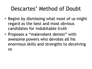 Descartes’ Method of Doubt
• Begins by dismissing what most of us might
regard as the best and most obvious
candidates for indubitable truth
• Proposes a “malevolent demon” with
awesome powers who devotes all his
enormous skills and strengths to deceiving
us
 