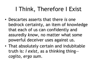 I Think, Therefore I Exist
• Descartes asserts that there is one
bedrock certainty, an item of knowledge
that each of us can confidently and
assuredly know, no matter what some
powerful deceiver uses against us.
• That absolutely certain and indubitable
truth is: I exist, as a thinking thing—
cogito, ergo sum.
 