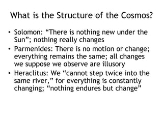 What is the Structure of the Cosmos?
• Solomon: “There is nothing new under the
Sun”; nothing really changes
• Parmenides: There is no motion or change;
everything remains the same; all changes
we suppose we observe are illusory
• Heraclitus: We “cannot step twice into the
same river,” for everything is constantly
changing; “nothing endures but change”
 
