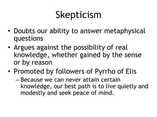 Skepticism
• Doubts our ability to answer metaphysical
questions
• Argues against the possibility of real
knowledge, whether gained by the sense
or by reason
• Promoted by followers of Pyrrho of Elis
– Because we can never attain certain
knowledge, our best path is to live quietly and
modestly and seek peace of mind.
 
