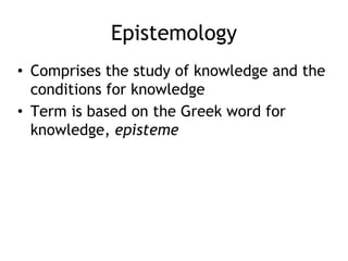 Epistemology
• Comprises the study of knowledge and the
conditions for knowledge
• Term is based on the Greek word for
knowledge, episteme
 