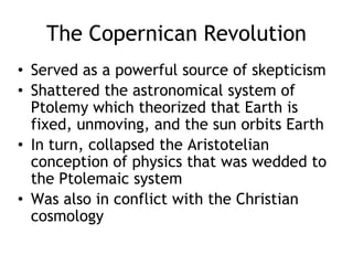 The Copernican Revolution
• Served as a powerful source of skepticism
• Shattered the astronomical system of
Ptolemy which theorized that Earth is
fixed, unmoving, and the sun orbits Earth
• In turn, collapsed the Aristotelian
conception of physics that was wedded to
the Ptolemaic system
• Was also in conflict with the Christian
cosmology
 