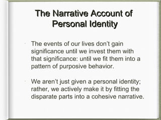 The Narrative Account ofThe Narrative Account of
Personal IdentityPersonal Identity
The events of our lives don’t gain
significance until we invest them with
that significance: until we fit them into a
pattern of purposive behavior.
We aren’t just given a personal identity;
rather, we actively make it by fitting the
disparate parts into a cohesive narrative.
 