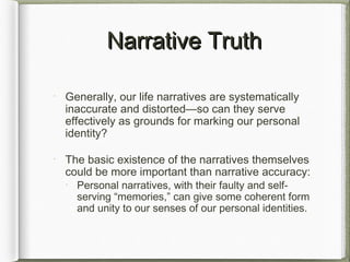 Narrative TruthNarrative Truth
Generally, our life narratives are systematically
inaccurate and distorted—so can they serve
effectively as grounds for marking our personal
identity?
The basic existence of the narratives themselves
could be more important than narrative accuracy:
Personal narratives, with their faulty and self-
serving “memories,” can give some coherent form
and unity to our senses of our personal identities.
 