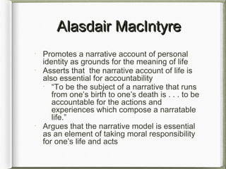 Alasdair MacIntyreAlasdair MacIntyre
Promotes a narrative account of personal
identity as grounds for the meaning of life
Asserts that the narrative account of life is
also essential for accountability
“To be the subject of a narrative that runs
from one’s birth to one’s death is . . . to be
accountable for the actions and
experiences which compose a narratable
life.”
Argues that the narrative model is essential
as an element of taking moral responsibility
for one’s life and acts
 