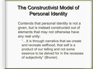The Constructivist Model ofThe Constructivist Model of
Personal IdentityPersonal Identity
Contends that personal identity is not a
given, but is instead constructed out of
elements that may not otherwise have
any real unity:
“…It is through narrative that we create
and recreate selfhood, that self is a
product of our telling and not some
essence to be delved for in the recesses
of subjectivity” (Bruner).
 