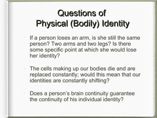 Questions ofQuestions of
Physical (Bodily) IdentityPhysical (Bodily) Identity
If a person loses an arm, is she still the same
person? Two arms and two legs? Is there
some specific point at which she would lose
her identity?
The cells making up our bodies die and are
replaced constantly; would this mean that our
identities are constantly shifting?
Does a person’s brain continuity guarantee
the continuity of his individual identity?
 