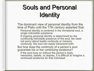 Souls and PersonalSouls and Personal
IdentityIdentity
The dominant view of personal identity from the
time of Plato until the 17th century asserted that:
Personal identity is centered in the immaterial soul, a
single indivisible substance
If ongoing personal identity is determined by the
continuing indivisible presence of the soul, we need
not worry about bodily continuity or memory
continuity: the soul can easily transcend both.
But how does the continuity of a person’s soul
guarantee his or her continuing existence?
If the soul lives on without the person’s body,
memories, beliefs, or desires, it is difficult to imagine a
continued existence for that individual.
 