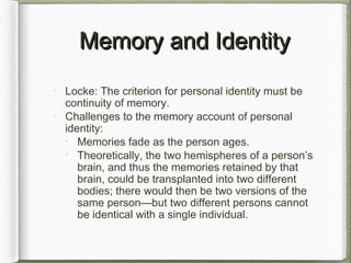 Memory and IdentityMemory and Identity
Locke: The criterion for personal identity must be
continuity of memory.
Challenges to the memory account of personal
identity:
Memories fade as the person ages.
Theoretically, the two hemispheres of a person’s
brain, and thus the memories retained by that
brain, could be transplanted into two different
bodies; there would then be two versions of the
same person—but two different persons cannot
be identical with a single individual.
 