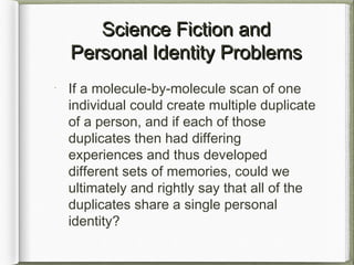 Science Fiction andScience Fiction and
Personal Identity ProblemsPersonal Identity Problems
If a molecule-by-molecule scan of one
individual could create multiple duplicate
of a person, and if each of those
duplicates then had differing
experiences and thus developed
different sets of memories, could we
ultimately and rightly say that all of the
duplicates share a single personal
identity?
 