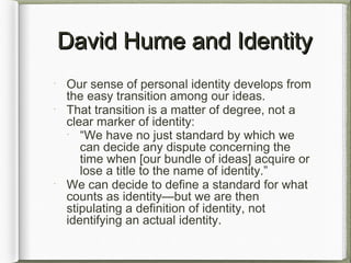 David Hume and IdentityDavid Hume and Identity
Our sense of personal identity develops from
the easy transition among our ideas.
That transition is a matter of degree, not a
clear marker of identity:
“We have no just standard by which we
can decide any dispute concerning the
time when [our bundle of ideas] acquire or
lose a title to the name of identity.”
We can decide to define a standard for what
counts as identity—but we are then
stipulating a definition of identity, not
identifying an actual identity.
 