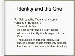 Identity and the OneIdentity and the One
For Spinoza, the Taoists, and some
versions of Buddhism:
The world is One.
All distinct individuals are an illusion.
All personal identity is submerged into the
One.
The question of personal identity is a
question of why people mistakenly suppose
that they have separate individual identities.
 