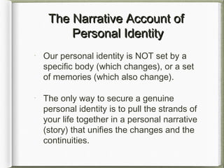 The Narrative Account ofThe Narrative Account of
Personal IdentityPersonal Identity
Our personal identity is NOT set by a
specific body (which changes), or a set
of memories (which also change).
The only way to secure a genuine
personal identity is to pull the strands of
your life together in a personal narrative
(story) that unifies the changes and the
continuities.
 