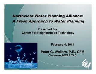 Northwest Water Planning Alliance:
A Fresh Approach to Water Planning

               Presented For:
    Center For Neighborhood Technology



                      February 4, 2011

                Peter G. Wallers, P.E., CFM
                     Chairman, NWPA TAC
 