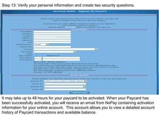 帳戶明細
Step 13: Verify your personal information and create two security questions.
It may take up to 48 hours for your paycard to be activated. When your Paycard has
been successfully activated, you will receive an email from NxPay containing activation
information for your online account. This account allows you to view a detailed account
history of Paycard transactions and available balance.
 