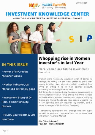 WhoppingriseinWomen
investor'sinlastYear
More women are taking investment
decision
Women were 'recklessly cautious' when it comes to
savings, as nearly 58 per cent prefer to park their
money in either fixed deposits, public provident fund
(PPF) or letting it lie in their savings account,
according to a survey done in 2019.
But things have changed now ! A recent survey done in
March 2021 (source ET Now), shows that there is close
to 1000% rise in women account and actions in Equity
Stocks and Mutual Funds. We have seen a wopping rise
in SIP opening and SIP inquiries by women, said a
senior manager of Mutual Fund Company.
I personally appreciate this change and am super
excited to educate . motivate and serve these new
entrants in Financial Market.
(Mr. Trinath Lenka)
Founder - Wallet4Wealth
INTHISISSUE
- Power of SIP, ready
reckoner Values
- Market Indicator, US
Market did extremely good
- Investment Story of Dr.
Ram, a smart annuity
planner
- Review your Health  Life
Insurance
INVESTMENT KNOWLEDGE CENTER
A MONTHLY NEWSLETTER ON INVESTING  PERSONAL FINANCE
JUNE 2021
S I P
Page 1
 