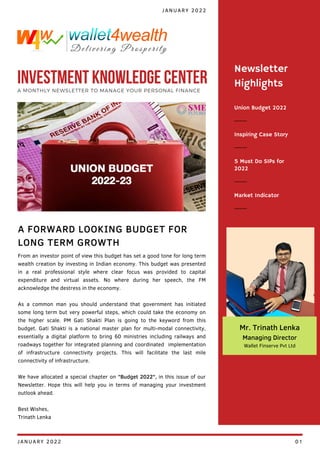 Union Budget 2022
Inspiring Case Story
5 Must Do SIPs for
2022
Newsletter
Highlights
Market Indicator
From an investor point of view this budget has set a good tone for long term
wealth creation by investing in Indian economy. This budget was presented
in a real professional style where clear focus was provided to capital
expenditure and virtual assets. No where during her speech, the FM
acknowledge the destress in the economy.
As a common man you should understand that government has initiated
some long term but very powerful steps, which could take the economy on
the higher scale. PM Gati Shakti Plan is going to the keyword from this
budget. Gati Shakti is a national master plan for multi-modal connectivity,
essentially a digital platform to bring 60 ministries including railways and
roadways together for integrated planning and coordinated implementation
of infrastructure connectivity projects. This will facilitate the last mile
connectivity of infrastructure.
We have allocated a special chapter on "Budget 2022", in this issue of our
Newsletter. Hope this will help you in terms of managing your investment
outlook ahead.
Best Wishes,
Trinath Lenka
A FORWARD LOOKING BUDGET FOR
LONG TERM GROWTH
JANUARY 2022
INVESTMENT KNOWLEDGE CENTER
A MONTHLY NEWSLETTER TO MANAGE YOUR PERSONAL FINANCE
Mr. Trinath Lenka
Managing Director
Wallet Finserve Pvt Ltd
JANUARY 2022 01
 
