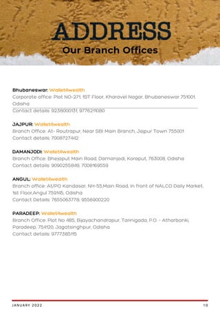 Bhubaneswar: Wallet4wealth
Corporate office: Plot NO-271, 1ST Floor, Kharavel Nagar, Bhubaneswar 751001,
Odisha
Contact details: 9238000131, 9776211080
JAJPUR: Wallet4wealth
Branch Office: At- Routrapur, Near SBI Main Branch, Jajpur Town 755001
Contact details; 7008727442
DAMANJODI: Wallet4wealth
Branch Office: Bhejaput Main Road, Damanjodi, Koraput, 763008, Odisha
Contact details: 9090255849, 7008169559
ANGUL: Wallet4wealth
Branch office: At/PO Kandasar, NH-55,Main Road, In front of NALCO Daily Market,
1st Floor,Angul 759145, Odisha
Contact Details: 7655063778, 9556900220
PARADEEP: Wallet4wealth
Branch Office: Plot No 485, Bijayachandrapur, Tarinigada, P.O. - Atharbanki,
Paradeep, 754120, Jagatsinghpur, Odisha
Contact details: 9777385115
Our Branch Offices
JANUARY 2022 10
 
