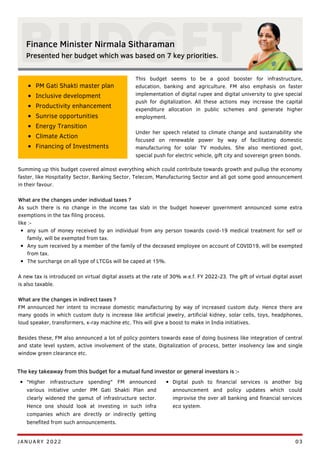 This budget seems to be a good booster for infrastructure,
education, banking and agriculture. FM also emphasis on faster
implementation of digital rupee and digital university to give special
push for digitalization. All these actions may increase the capital
expenditure allocation in public schemes and generate higher
employment.
Under her speech related to climate change and sustainability she
focused on renewable power by way of facilitating domestic
manufacturing for solar TV modules. She also mentioned govt,
special push for electric vehicle, gift city and sovereign green bonds.
any sum of money received by an individual from any person towards covid-19 medical treatment for self or
family, will be exempted from tax.
Any sum received by a member of the family of the deceased employee on account of COVID19, will be exempted
from tax.
The surcharge on all type of LTCGs will be caped at 15%.
Summing up this budget covered almost everything which could contribute towards growth and pullup the economy
faster, like Hospitality Sector, Banking Sector, Telecom, Manufacturing Sector and all got some good announcement
in their favour.
What are the changes under individual taxes ?
As such there is no change in the income tax slab in the budget however government announced some extra
exemptions in the tax filing process.
like :-
A new tax is introduced on virtual digital assets at the rate of 30% w.e.f. FY 2022-23. The gift of virtual digital asset
is also taxable.
What are the changes in indirect taxes ?
FM announced her intent to increase domestic manufacturing by way of increased custom duty. Hence there are
many goods in which custom duty is increase like artificial jewelry, artificial kidney, solar cells, toys, headphones,
loud speaker, transformers, x-ray machine etc. This will give a boost to make in India initiatives.
Besides these, FM also announced a lot of policy pointers towards ease of doing business like integration of central
and state level system, active involvement of the state, Digitalization of process, better insolvency law and single
window green clearance etc.
BUDGET
JANUARY 2022 03
Finance Minister Nirmala Sitharaman
Presented her budget which was based on 7 key priorities.
PM Gati Shakti master plan
Inclusive development
Productivity enhancement
Sunrise opportunities
Energy Transition
Climate Action
Financing of Investments
The key takeaway from this budget for a mutual fund investor or general investors is :-
"Higher infrastructure spending" FM announced
various initiative under PM Gati Shakti Plan and
clearly widened the gamut of infrastructure sector.
Hence one should look at investing in such infra
companies which are directly or indirectly getting
benefited from such announcements.
Digital push to financial services is another big
announcement and policy updates which could
improvise the over all banking and financial services
eco system.
 