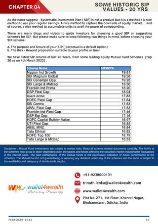 Disclaimer : Mutual Fund investments are subject to market risks. Read all scheme related documents carefully. The NAVs of
the schemes may go up or down depending upon the factors and forces affecting the securities market including the fluctuations
in the interest rates. The past performance of the mutual funds is not necessarily indicative of future performance of the
schemes. The Mutual Fund is not guaranteeing or assuring any dividend under any of the schemes and the same is subject to
the availability and adequacy of distributable surplus.
CHAPTER 04 SOME HISTORIC SIP
VALUES - 20 YRS
As the name suggest - Systematic Investment Plan ( SIP) is not a product but it is a method ! A nice
method to use your regular savings. A nice method to capture the downside of equity market.....and
of course, a nice method to accumulate units to avail the power of compounding.
There are many blogs and videos to guide investors for choosing a good SIP or suggesting
schemes for SIP. But please make sure to keep following two things in mind, before choosing your
SIP scheme :
a. The purpose and tenure of your SIP ( perpetual is a default option)
b. The Risk - Reward proposition suitable to your profile or Goal
We have listed SIP returns of last 20 Years, from some leading Equity Mutual Fund Schemes (Top
20 as on 4th March 2022) :
10
FEBRUARY 2022
+91-9238000131
trinath.lenka@wallet4wealth.com
www.wallet4wealth.com
Plot No-271, 1st Floor, Kharvel Nagar,
Bhubaneswar, Odisha, India
 
