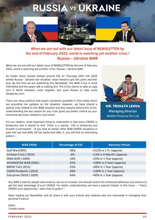 When we are out with our latest issue of NEWSLETTER by the end of February
2022, world is watching yet another crisis ! Russia – Ukraine WAR.
As Indian Stock market tanked around 5% on Thursday 24th Feb 2022
amidst Russia – Ukraine war situation, most investors got into panic and fear
grip. By the time we are publishing this Newsletter, the WAR Crisis is more
intensified and the peace talk is looking dim. The Crisis seems to take an ugly
turn if NATO members unite together and push Russia to take some
dangerous turn.
There are many political and expert comments available in free media which
are providing live updates on the situation. However, we have shared a
special note related to this WAR situation and key reasons behind this Crisis.
Understanding the key reason for any crisis gives you better control on your
emotional decisions related to such event.
For our readers, most important thing to understand is that every CRISIS is
temporary and is bound to end. There is a saying ‘ Fall is temporary but
Growth is permanent’ . If you look at similar other WAR CRISIS situations in
past and see how Nifty 50 has performed after it, you will find an interesting
pattern :
When we are out with our latest issue of NEWSLETTER by
the end of February 2022, world is watching yet another crisis !
Russia – Ukraine WAR
Any WAR is bad for people and universe, but as an investor one should control his emotional behaviour and actions to
get the best advantage of such CRISIS. For better understanding, we have a special chapter in this Issue – “ Every
CRISIS is an opportunity - learn how to grab it ”.
Keep reading our Newsletter and do share it with your friends and relatives who are interested in managing their
personal Finance.
Editor
Trinath Lenka
FEBRUARY 2022 02
Mr. Trinath Lenka
Managing Director
Wallet Finserve Pvt Ltd
 